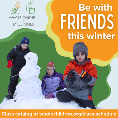 The Whole Children and Milestones logos are in the top left corner. White text on orange on the right says Be with friends this winter. The bottom says Class catalog at WholeChildren.org/class-schedule. There is a cut out of three children playing in snow making a snowman against a dark green background.